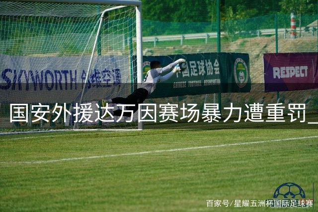 国安外援达万因赛场暴力遭重罚 停赛6场并罚款6万元