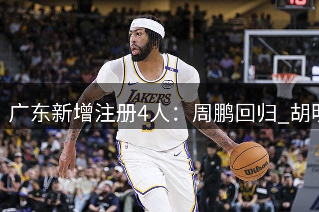 广东新增注册4人：周鹏回归 胡明轩剩2年顶薪崔永熙剩3年B类
