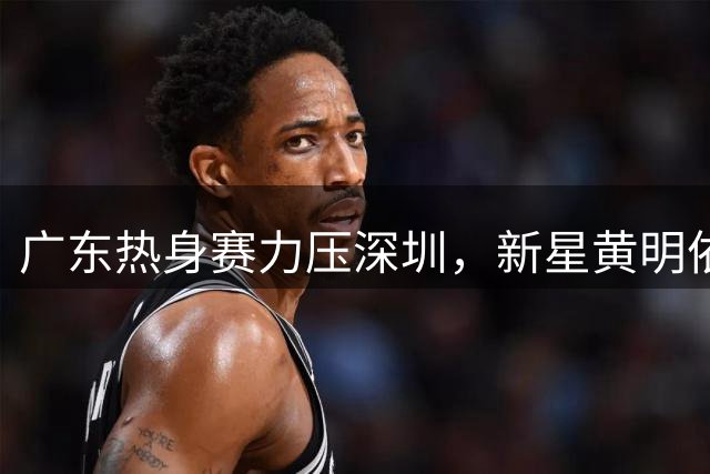 广东热身赛力压深圳，新星黄明依获重用