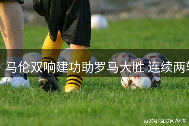 马伦双响建功助罗马大胜 连续两轮获评意甲最佳